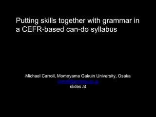 Putting skills together with grammar in
a CEFR-based can-do syllabus
Michael Carroll, Momoyama Gakuin University, Osaka
carroll@andrew.ac.jp
slides at
 