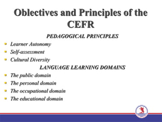 Oblectives and Principles of the
CEFR
PEDAGOGICAL PRINCIPLES
 Learner Autonomy
 Self-assessment
 Cultural Diversity
LANGUAGE LEARNING DOMAINS
 The public domain
 The personal domain
 The occupational domain
 The educational domain
 