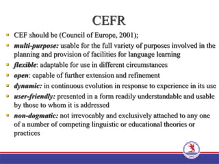 CEFR
 CEF should be (Council of Europe, 2001);
 multi-purpose: usable for the full variety of purposes involved in the
planning and provision of facilities for language learning
 flexible: adaptable for use in different circumstances
 open: capable of further extension and refinement
 dynamic: in continuous evolution in response to experience in its use
 user-friendly: presented in a form readily understandable and usable
by those to whom it is addressed
 non-dogmatic: not irrevocably and exclusively attached to any one
of a number of competing linguistic or educational theories or
practices
 