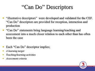 “Can Do” Descriptors
 “illustrative descriptors” were developed and validated for the CEF.
“Can Do” descriptors are provided for reception, interaction and
production
 “Can Do” statements bring language learning/teaching and
assessment into a much closer relation to each other than has often
been the case
 Each “Can Do” descriptor implies;
 A learning target
 Teaching/learning activities
 Assessment criteria
(Little, 2007)
 