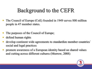 Background to the CEFR
 The Council of Europe (CoE) founded in 1949 serves 800 million
people in 47 member states.
 The purposes of the Council of Europe;
 defend human rights
 develop continent wide agreements to standardize member countries`
social and legal practices
 promote awareness of a European identity based on shared values
and cutting across different cultures (Morrow, 2008)
 