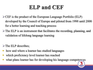 ELP and CEF
CEF is the product of the European Language Portfolio (ELP)
developed by the Council of Europe and piloted from 1998 until 2000
for a better learning and teaching process
The ELP is an instrument that facilitates the recording, planning, and
validation of lifelong language learning
The ELP describes;
 how and where a learner has studied languages
 which proficiency level learner has reached
 what plans learner has for developing his language competences
 
