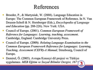 References
 Broeder, P., & Martyniuk, W. (2008). Language Education in
Europe: The Common European Framework of Reference. In N. Van
Deusen-Scholl & N. Hornberger (Eds.), Encyclopedia of Language
and Education (pp. 208-226). New York: USA.
 Council of Europe. (2001). Common European Framework of
Reference for Languages: Learning, teaching, assessment.
Cambridge, England: Cambridge University Press.
 Council of Europe. (2009). Relating Language Examination to the
Common European Framework Reference for Languages: Learning,
Teaching, Assessment (CEFR)-A Manual, Strasbourg, Council of
Europe.
 Demirel, Ö. (2005). Avrupa Konseyi dil projesi ve Türkiye
uygulaması. MEB Eğitim ve Sosyal Bilimler Dergisi, 167 (33).
 
