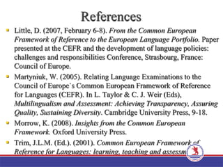 References
 Little, D. (2007, February 6-8). From the Common European
Framework of Reference to the European Language Portfolio. Paper
presented at the CEFR and the development of language policies:
challenges and responsibilities Conference, Strasbourg, France:
Council of Europe.
 Martyniuk, W. (2005). Relating Language Examinations to the
Council of Europe`s Common European Framework of Reference
for Languages (CEFR). In L. Taylor & C. J. Weir (Eds),
Multilingualism and Assessment: Achieving Transparency, Assuring
Quality, Sustaining Diversity. Cambridge University Press, 9-18.
 Morrow, K. (2008). Insights from the Common European
Framework. Oxford University Press.
 Trim, J.L.M. (Ed.). (2001). Common European Framework of
Reference for Languages: learning, teaching and assessment-A
Guide for Users. Strasbourg, France: Council of Europe.
 