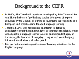 Background to the CEFR
 In 1970s, The Threshold Level was developed by John Trim and Jan
van Ek on the basis of preliminary studies by a group of experts
convened by the Council of Europe to investigate the feasibility of a
European unit-credit scheme for adult language learning
 Threshold Level was produced as an attempt to define in
considerable detail the minimum level of language proficiency which
would enable a language learner to act as an independent agent in
transacting the business of everyday living as well as exchanging
information and ideas with other people
 It is the first systematic specification of learning objectives for the
English language
 