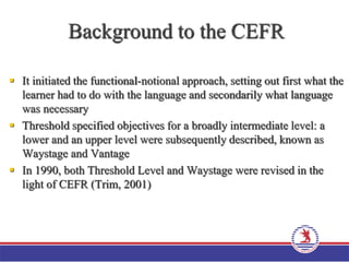 Background to the CEFR
 It initiated the functional-notional approach, setting out first what the
learner had to do with the language and secondarily what language
was necessary
 Threshold specified objectives for a broadly intermediate level: a
lower and an upper level were subsequently described, known as
Waystage and Vantage
 In 1990, both Threshold Level and Waystage were revised in the
light of CEFR (Trim, 2001)
 