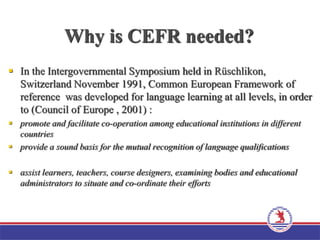 Why is CEFR needed?
 In the Intergovernmental Symposium held in Rüschlikon,
Switzerland November 1991, Common European Framework of
reference was developed for language learning at all levels, in order
to (Council of Europe , 2001) :
 promote and facilitate co-operation among educational institutions in different
countries
 provide a sound basis for the mutual recognition of language qualifications
 assist learners, teachers, course designers, examining bodies and educational
administrators to situate and co-ordinate their efforts
 