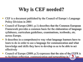 Why is CEF needed?
 CEF is a document published by the Council of Europe`s Language
Policy Division in 2001
 Council of Europe (2001; p.1) describes that the Common European
Framework provides a common basis for the elaboration of language
syllabuses, curriculum guidelines, examinations, textbooks, etc.
across Europe.
 It describes in a comprehensive way what language learners have to
learn to do in order to use a language for communication and what
knowledge and skills they have to develop so as to be able to act
effectively
 Council of Europe (2009; p.3) expresses that the aim of the CEFR is
to facilitate reflection, communication and networking in language
education
 