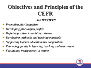 Oblectives and Principles of the
CEFR
OBJECTIVES
 Promoting plurilingualism
 Developing plurilingual profile
 Defining positive ‘can-do’ descriptors
 Developing textbooks and teaching materials
 Supporting teacher education and cooperation
 Enhancing quality in learning, teaching and assessment
 Facilitating transparency in testing
 