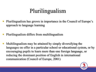 Plurilingualism
 Plurilingualism has grown in importance in the Council of Europe’s
approach to language learning
 Plurilingualism differs from multilingualism
 Multilingualism may be attained by simply diversifying the
languages on offer in a particular school or educational system, or by
encouraging pupils to learn more than one foreign language, or
reducing the dominant position of English in international
communication (Council of Europe, 2001)
 