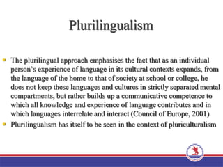 Plurilingualism
 The plurilingual approach emphasises the fact that as an individual
person’s experience of language in its cultural contexts expands, from
the language of the home to that of society at school or college, he
does not keep these languages and cultures in strictly separated mental
compartments, but rather builds up a communicative competence to
which all knowledge and experience of language contributes and in
which languages interrelate and interact (Council of Europe, 2001)
 Plurilingualism has itself to be seen in the context of pluriculturalism
 