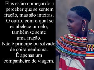 Elas estão começando a perceber que se sentem fração, mas são inteiras.  O outro, com o qual se estabelece um elo,  também se sente  uma fração.  Não é príncipe ou salvador de coisa nenhuma.  É apenas um  companheiro de viagem.  