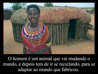 O homem é um animal que vai mudando o mundo, e depois tem de ir se reciclando, para se adaptar ao mundo que fabricou.  