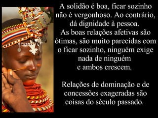 A solidão é boa, ficar sozinho não é vergonhoso. Ao contrário, dá dignidade à pessoa.  As boas relações afetivas são ótimas, são muito parecidas com o ficar sozinho, ninguém exige nada de ninguém  e ambos crescem.  Relações de dominação e de concessões exageradas são coisas do século passado.  