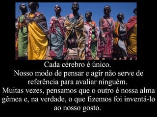 Cada cérebro é único.  Nosso modo de pensar e agir não serve de referência para avaliar ninguém.  Muitas vezes, pensamos que o outro é nossa alma gêmea e, na verdade, o que fizemos foi inventá-lo ao nosso gosto.  