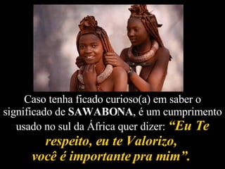 Caso tenha ficado curioso(a) em saber o significado de  SAWABONA , é um cumprimento usado no sul da África quer dizer:  “Eu Te respeito, eu te Valorizo,  você é importante pra mim”.   