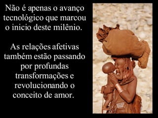 Não é apenas o avanço tecnológico que marcou o inicio deste milênio.  As relações afetivas também estão passando por profundas transformações e revolucionando o conceito de amor.  