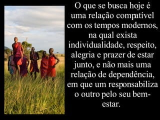 O que se busca hoje é uma relação compatível com os tempos modernos, na qual exista individualidade, respeito, alegria e prazer de estar junto, e não mais uma relação de dependência, em que um responsabiliza o outro pelo seu bem-estar.  