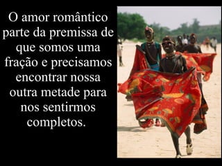 O amor romântico parte da premissa de que somos uma fração e precisamos encontrar nossa outra metade para nos sentirmos completos.  