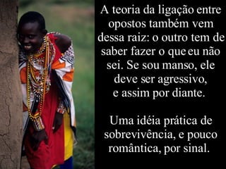 A teoria da ligação entre opostos também vem dessa raiz: o outro tem de saber fazer o que eu não sei. Se sou manso, ele deve ser agressivo, e assim por diante.  Uma idéia prática de sobrevivência, e pouco romântica, por sinal.  