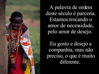 A palavra de ordem deste século é parceria. Estamos trocando o amor de necessidade, pelo amor de desejo.  Eu gosto e desejo a companhia, mas não preciso, o que é muito diferente.  