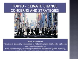 TOKYO – CLIMATE CHANGE CONCERNS AND STRATEGIES Main discussion Tokyo as a mega city susceptible to natural hazards like floods, typhoons, and rising temperatures How Japan (Tokyo) is dealing with current debates on global warming, green house emissions and renewable energy  
