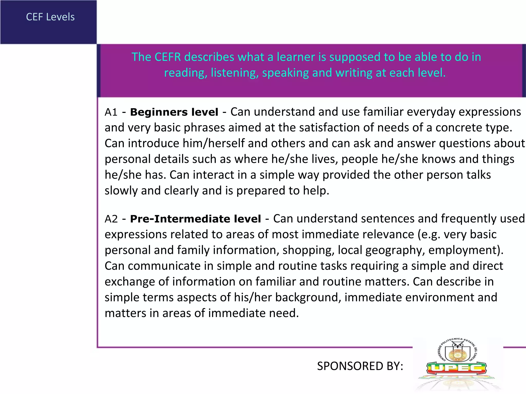 CEF Levels A1 -  Beginners level  -  Can understand and use familiar everyday expressions and very basic phrases aimed at the satisfaction of needs of a concrete type. Can introduce him/herself and others and can ask and answer questions about personal details such as where he/she lives, people he/she knows and things he/she has. Can interact in a simple way provided the other person talks slowly and clearly and is prepared to help.  A2 -  Pre-Intermediate level  -  Can understand sentences and frequently used expressions related to areas of most immediate relevance (e.g. very basic personal and family information, shopping, local geography, employment). Can communicate in simple and routine tasks requiring a simple and direct exchange of information on familiar and routine matters. Can describe in simple terms aspects of his/her background, immediate environment and matters in areas of immediate need.  The CEFR describes what a learner is supposed to be able to do in reading, listening, speaking and writing at each level.  SPONSORED BY: 