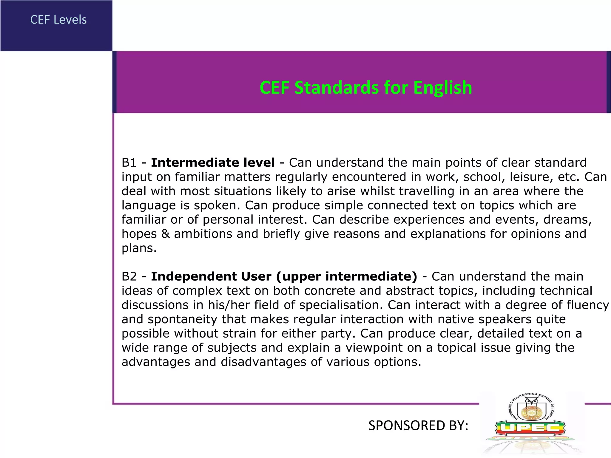 CEF Levels B1 -  Intermediate level  - Can understand the main points of clear standard input on familiar matters regularly encountered in work, school, leisure, etc. Can deal with most situations likely to arise whilst travelling in an area where the language is spoken. Can produce simple connected text on topics which are familiar or of personal interest. Can describe experiences and events, dreams, hopes & ambitions and briefly give reasons and explanations for opinions and plans. B2 -  Independent User (upper intermediate)  - Can understand the main ideas of complex text on both concrete and abstract topics, including technical discussions in his/her field of specialisation. Can interact with a degree of fluency and spontaneity that makes regular interaction with native speakers quite possible without strain for either party. Can produce clear, detailed text on a wide range of subjects and explain a viewpoint on a topical issue giving the advantages and disadvantages of various options. CEF Standards for English SPONSORED BY: 