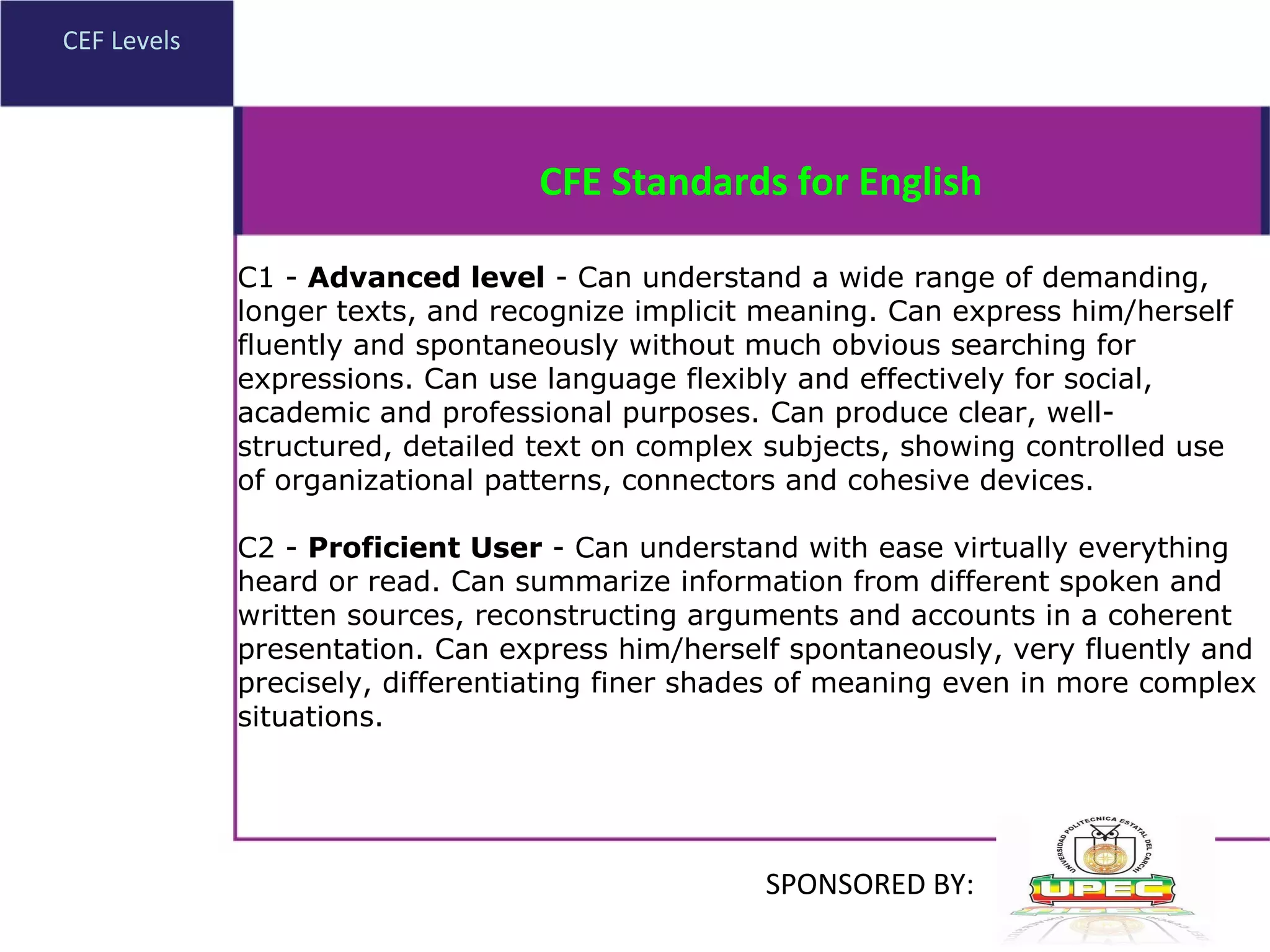 CEF Levels C1 -  Advanced level  - Can understand a wide range of demanding, longer texts, and recognize implicit meaning. Can express him/herself fluently and spontaneously without much obvious searching for expressions. Can use language flexibly and effectively for social, academic and professional purposes. Can produce clear, well-structured, detailed text on complex subjects, showing controlled use of organizational patterns, connectors and cohesive devices. C2 -  Proficient User  - Can understand with ease virtually everything heard or read. Can summarize information from different spoken and written sources, reconstructing arguments and accounts in a coherent presentation. Can express him/herself spontaneously, very fluently and precisely, differentiating finer shades of meaning even in more complex situations. CFE Standards for English SPONSORED BY: 