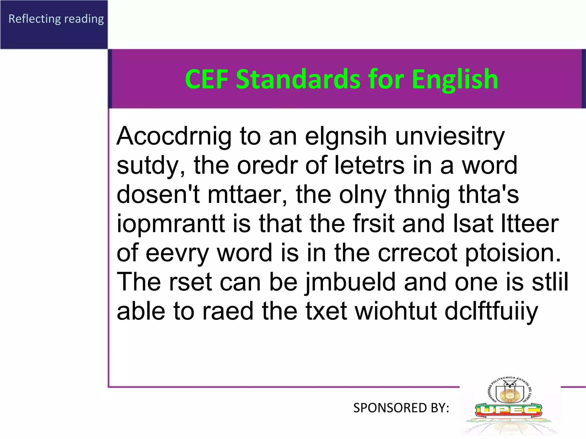 CEF Standards for English Acocdrnig to an elgnsih unviesitry sutdy, the oredr of letetrs in a word dosen't mttaer, the olny thnig thta's iopmrantt is that the frsit and lsat ltteer of eevry word is in the crrecot ptoision. The rset can be jmbueld and one is stlil able to raed the txet wiohtut dclftfuiiy   Reflecting reading SPONSORED BY: 