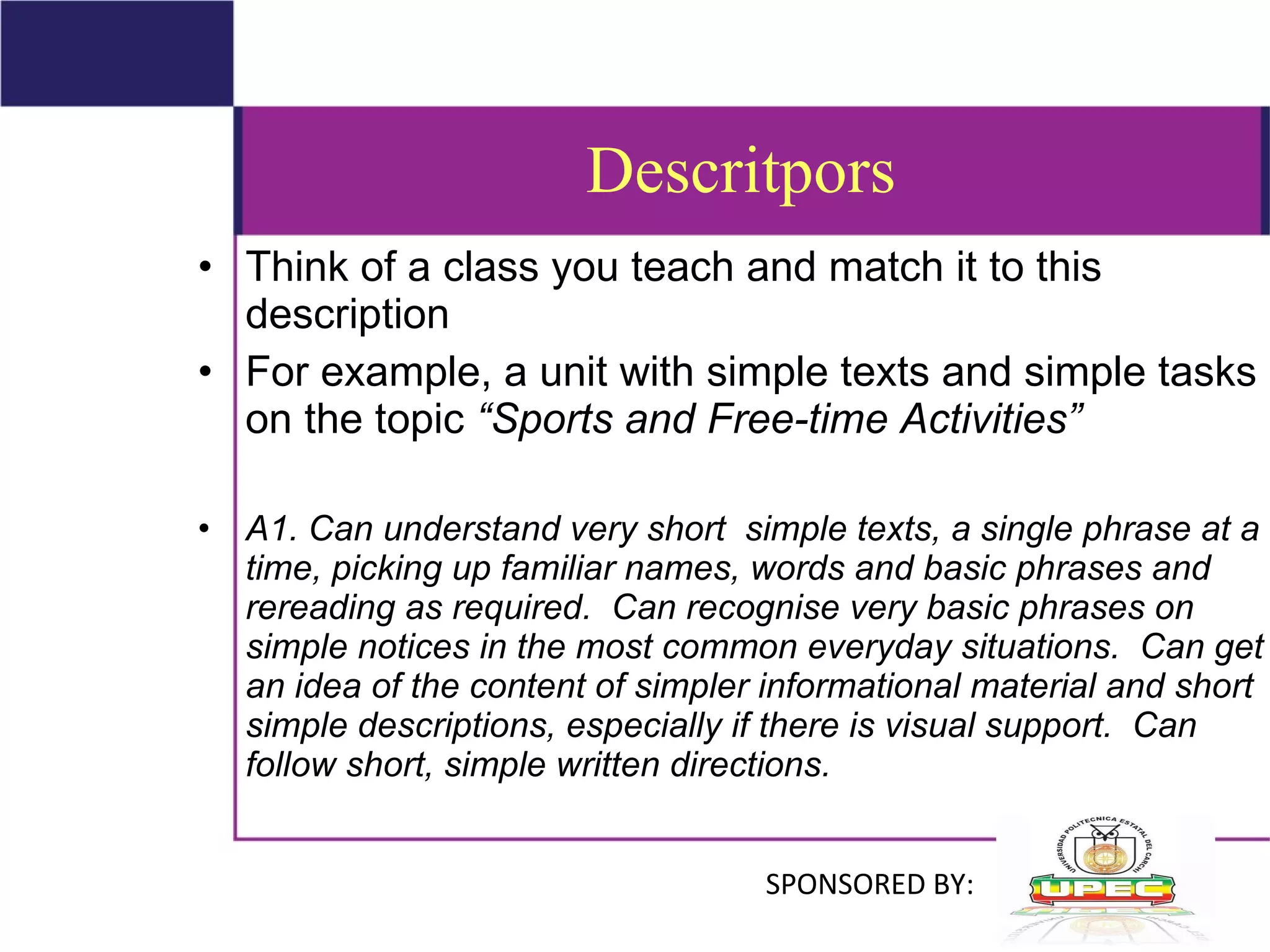 Descritpors Think of a class you teach and match it to this description  For example, a unit with simple texts and simple tasks on the topic  “Sports and Free-time Activities” A1. Can understand very short  simple texts, a single phrase at a time, picking up familiar names, words and basic phrases and rereading as required.  Can recognise very basic phrases on simple notices in the most common everyday situations.  Can get an idea of the content of simpler informational material and short simple descriptions, especially if there is visual support.  Can follow short, simple written directions.   SPONSORED BY: 