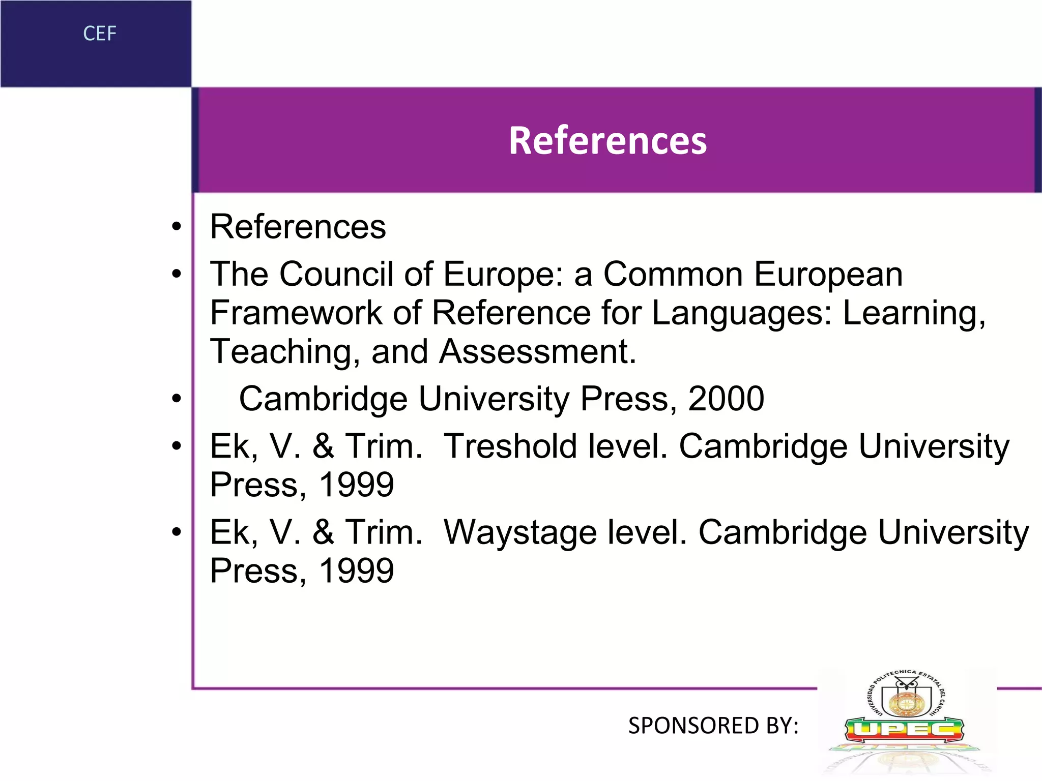 References References The Council of Europe: a Common European Framework of Reference for Languages: Learning, Teaching, and Assessment. Cambridge University Press, 2000 Ek, V. & Trim.  Treshold level. Cambridge University Press, 1999 Ek, V. & Trim.  Waystage level. Cambridge University Press, 1999 CEF SPONSORED BY: 