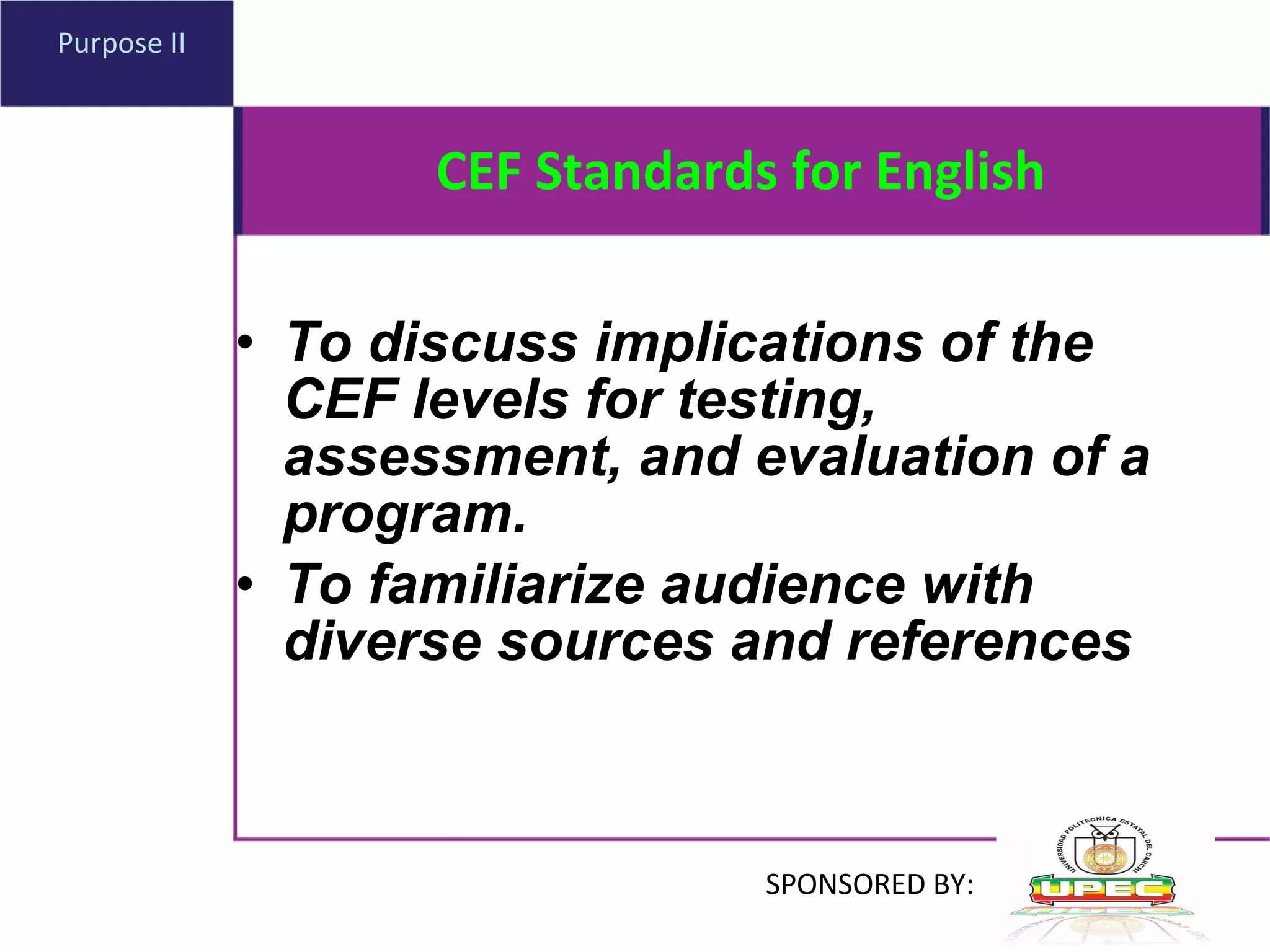 CEF Standards for English To discuss implications of the CEF levels for testing, assessment, and evaluation of a program . To familiarize audience with diverse sources and references Purpose II SPONSORED BY: 