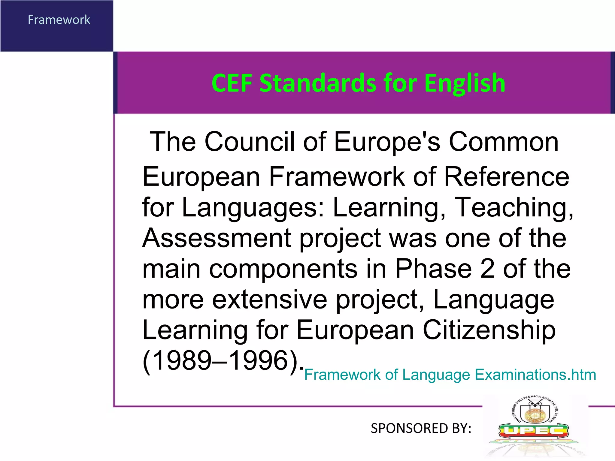 CEF Standards for English The Council of Europe's Common European Framework of Reference for Languages: Learning, Teaching, Assessment project was one of the main components in Phase 2 of the more extensive project, Language Learning for European Citizenship (1989–1996). Framework Framework of Language Examinations.htm SPONSORED BY: 