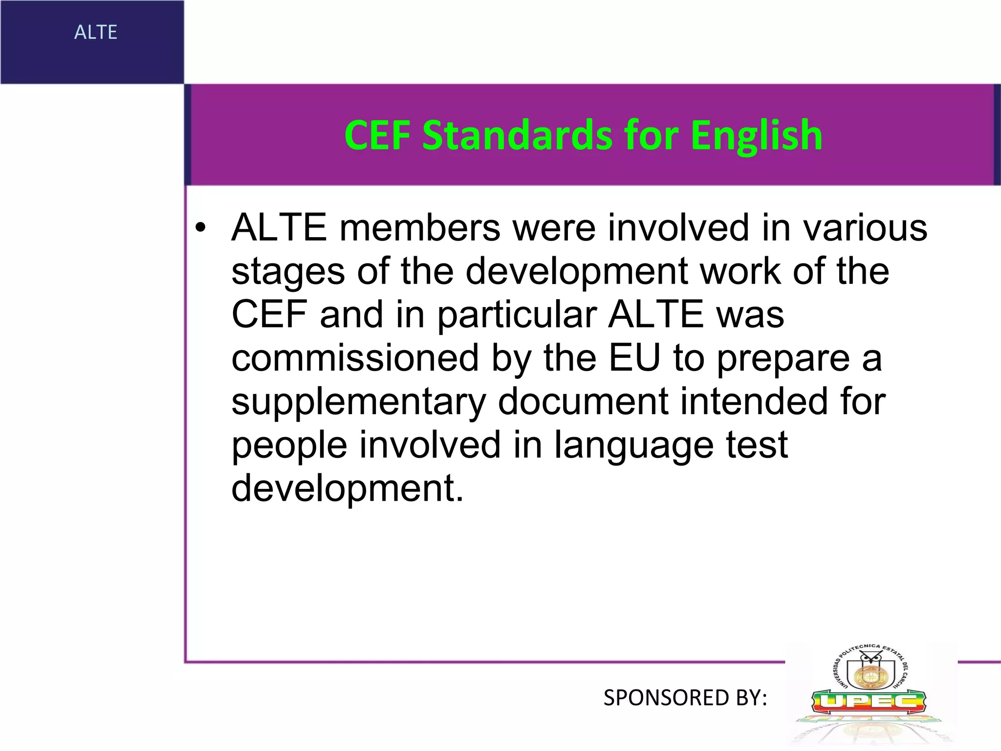 CEF Standards for English ALTE members were involved in various stages of the development work of the  CEF  and in particular ALTE was commissioned by the  EU  to prepare a supplementary document intended for people involved in language test development. ALTE SPONSORED BY: 