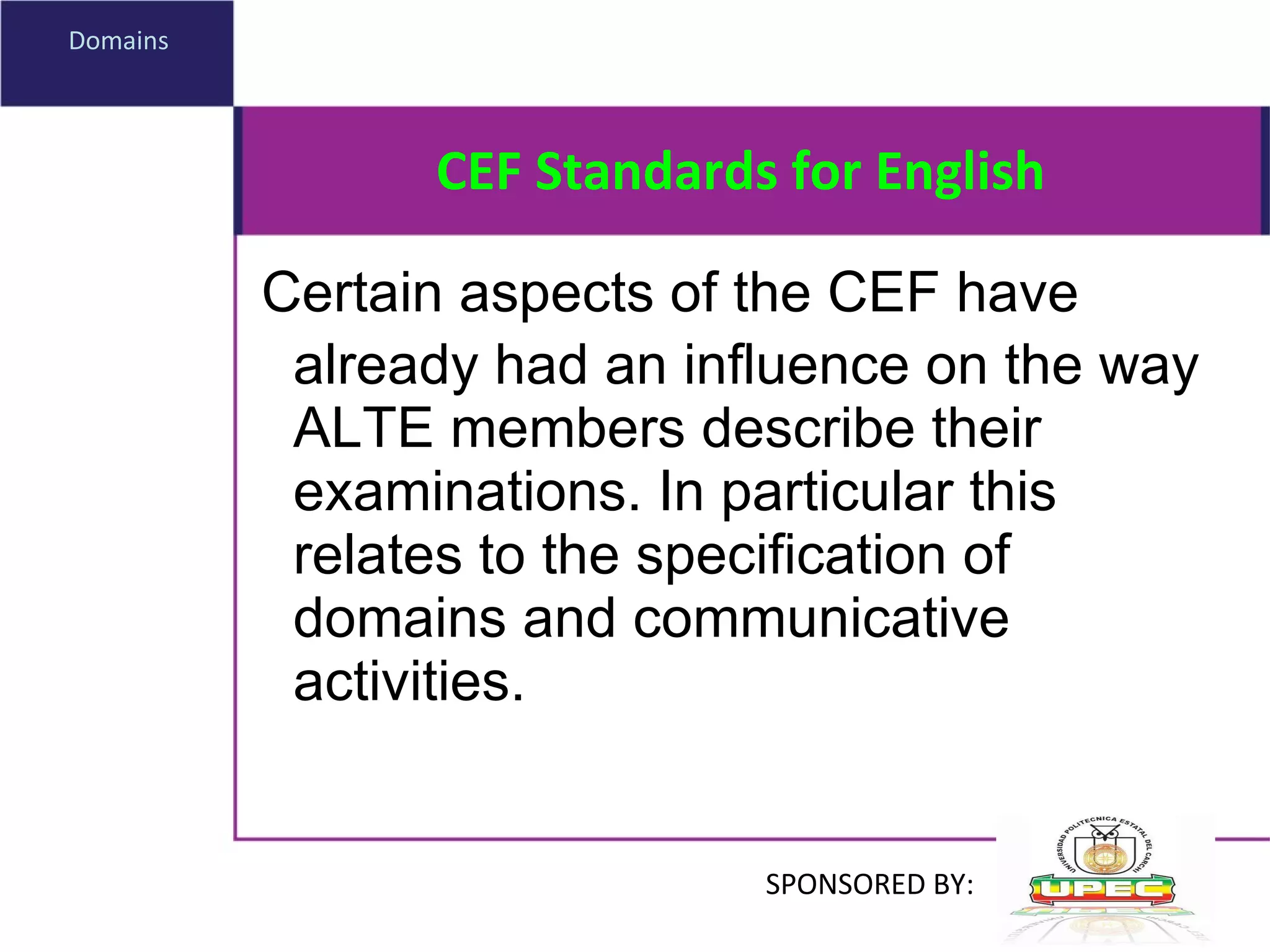 CEF Standards for English Certain aspects of the CEF have already had an influence on the way ALTE members describe their examinations. In particular this relates to the specification of domains and communicative activities. Domains  SPONSORED BY: 