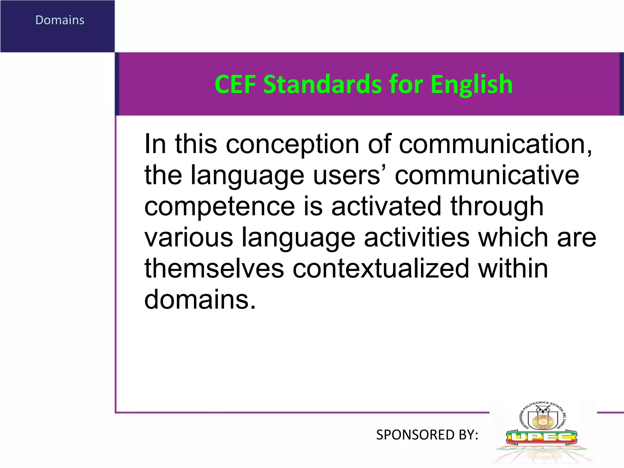 CEF Standards for English In this conception of communication, the language users’ communicative competence is activated through various language activities which are themselves contextualized within domains. Domains SPONSORED BY: 