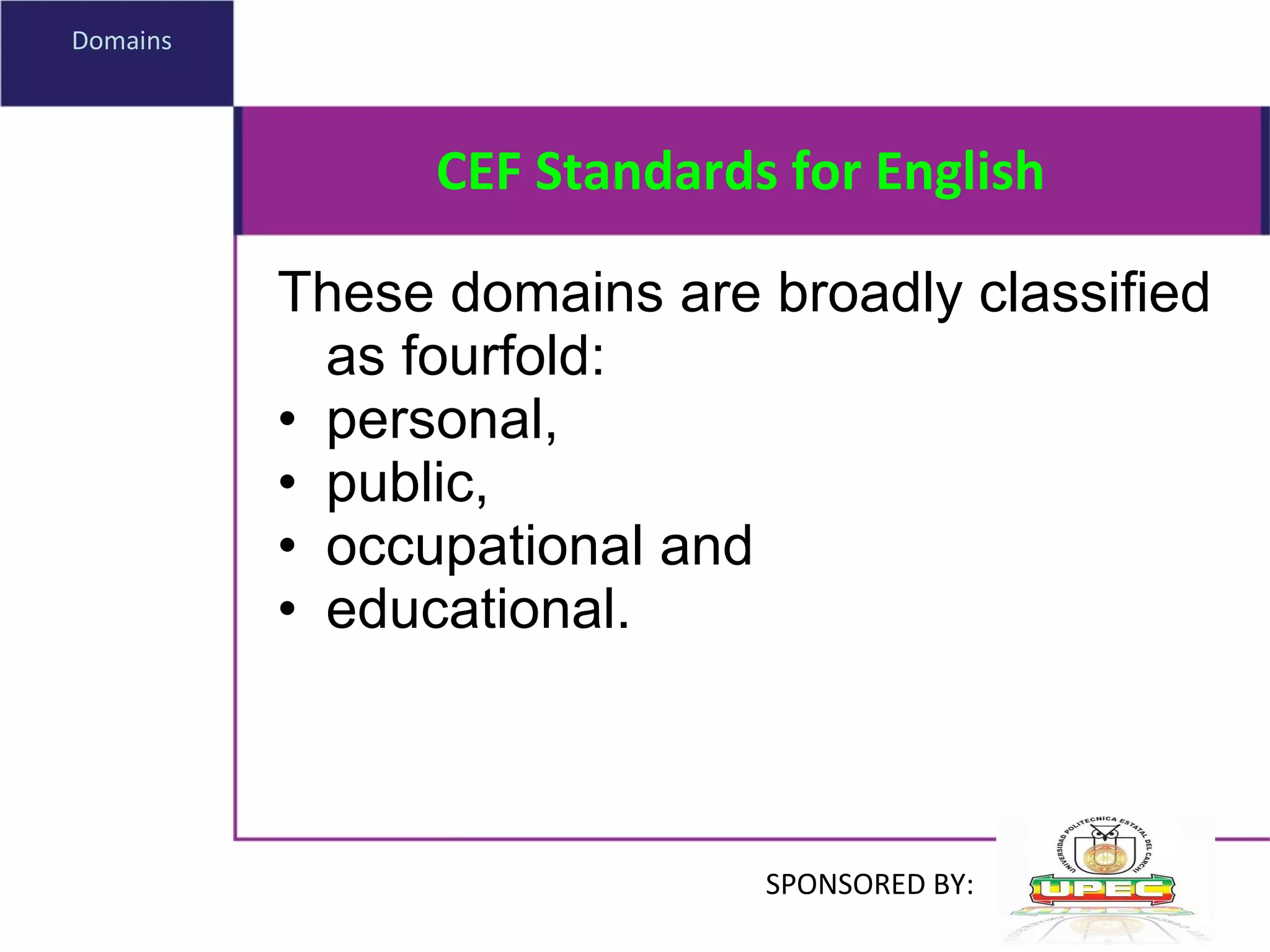 CEF Standards for English These domains are broadly classified as fourfold:  personal,  public,  occupational and  educational .  Domains SPONSORED BY: 