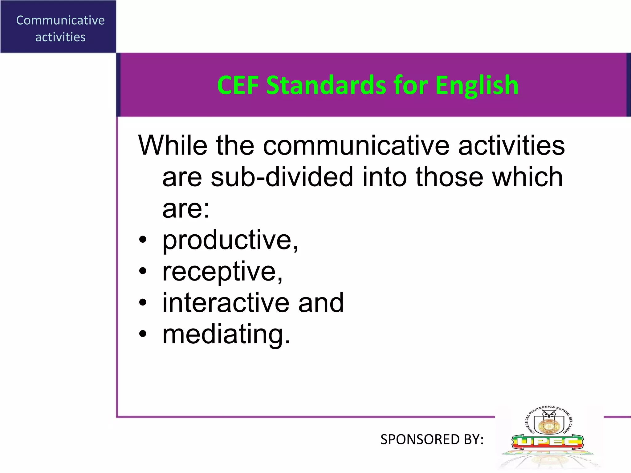 CEF Standards for English While  the communicative activities are sub-divided into those which are : productive,  receptive,  interactive   and  mediating. Communicative activities SPONSORED BY: 