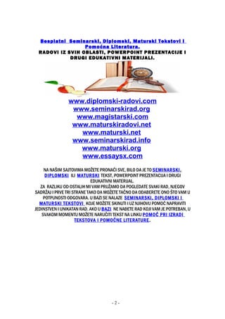 Besplatni Seminarski, Diplomski, Maturski Tekstovi i
Pomoćna Literatura.
RADOVI IZ SVIH OBLASTI, POWERPOINT PREZENTACIJE I
DRUGI EDUKATIVNI MATERIJALI.
www.diplomski-radovi.com
www.seminarskirad.org
www.magistarski.com
www.maturskiradovi.net
www.maturski.net
www.seminarskirad.info
www.maturski.org
www.essaysx.com
NA NAŠIM SAJTOVIMA MOŽETE PRONAĆI SVE, BILO DA JE TO SEMINARSKI,
DIPLOMSKI ILI MATURSKI TEKST, POWERPOINT PREZENTACIJA I DRUGI
EDUKATIVNI MATERIJAL.
ZA RAZLIKU OD OSTALIH MI VAM PRUŽAMO DA POGLEDATE SVAKI RAD, NJEGOV
SADRŽAJ I PRVE TRI STRANE TAKO DA MOŽETE TAČNO DA ODABERETE ONO ŠTO VAM U
POTPUNOSTI ODGOVARA. U BAZI SE NALAZE SEMINARSKI, DIPLOMSKI I
MATURSKI TEKSTOVI KOJE MOŽETE SKINUTI I UZ NJIHOVU POMOĆ NAPRAVITI
JEDINSTVEN I UNIKATAN RAD. AKO U BAZI NE NAĐETE RAD KOJI VAM JE POTREBAN, U
SVAKOM MOMENTU MOŽETE NARUČITI TEKST NA LINKU POMOĆ PRI IZRADI
TEKSTOVA I POMOĆNE LITERATURE.
- 2 -
 