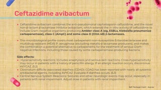 Ceftazidime avibactum
● Ceftazidime-avibactam combines the anti-pseudomonal cephalosporin ceftazidime, and the novel
non-β-lactam β-lactamase inhibitor avibactam, which extends the in vitro activity of ceftazidime to
include Gram-negative organisms producing Ambler class A (eg, ESBLs, Klebsiella pneumoniae
carbapenemase), class C (AmpC) and some class D (OXA-48) β-lactamases.
● This microbiological profile covers most carbapenem-non-susceptible Enterobacteriaceae and
multidrug resistant (MDR) P. aeruginosa (excluding metallo-β lactamase producers), and makes
the combination a potential alternative to carbapenems for the treatment of serious Gram-
negative infections, including those caused by some carbapenemase-producing bacteria.
Side effects:
● Hypersensitivity reactions: Includes anaphylaxis and serious skin reactions. Cross-hypersensitivity
may occur in patients with a history of penicillin allergy. If an allergic reaction occurs, discontinue
AVYCAZ. (5.2)
● Clostridium difficile-associated diarrhea (CDAD): CDAD has been reported with nearly all systemic
antibacterial agents, including AVYCAZ. Evaluate if diarrhea occurs. (5.3)
● Central Nervous System Reactions: Seizures and other neurologic events may occur, especially in
patients with renal impairment. Adjust dose in patients with renal impairment.
Ref: Package Insert - Avycaz
 