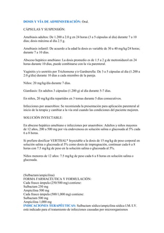 DOSIS Y VÍA DE ADMINISTRACIÓN: Oral.

CÁPSULAS Y SUSPENSIÓN:

Amebiasis adultos: De 1.200 a 2.0 g en 24 horas (3 a 5 cápsulas al día) durante 7 a 10
días; dosis máxima al día 2.5 g.

Amebiasis infantil: De acuerdo a la edad la dosis es variable de 30 a 40 mg/kg/24 horas;
durante 7 a 10 días.

Absceso hepático amebiano: La dosis promedio es de 1.5 a 2 g de metronidazol en 24
horas durante 10 días, puede combinarse con la vía parenteral.

Vaginitis y/o uretritis por Trichomona y/o Gardnerella: De 3 a 5 cápsulas al día (1.200 a
2.0 g/día) durante 10 días a cada miembro de la pareja.

Niños: 20 mg/kg/día durante 7 días.

Giardiasis: En adultos 3 cápsulas (1.200 g) al día durante 5-7 días.

En niños, 20 mg/kg/día repartidos en 3 tomas durante 5 días consecutivos.

Infecciones por anaerobios: Se recomienda la presentación para aplicación parenteral al
inicio de la terapia y cambiar a la vía oral cuando las condiciones del paciente mejoren.

SOLUCIÓN INYECTABLE:

En absceso hepático amebiano e infecciones por anaerobios: Adultos y niños mayores
de 12 años, 200 a 500 mg por vía endovenosa en solución salina o glucosada al 5% cada
6 a 8 horas.

Si prefiere dosificar VERTISAL* Inyectable a la dosis de 15 mg/kg de peso corporal en
solución salina o glucosada al 5% como dosis de impregnación, continuar cada 6 a 8
horas con 7.5 mg/kg de peso en la solución salina o glucosada al 5%.

Niños menores de 12 años: 7.5 mg/kg de peso cada 6 a 8 horas en solución salina o
glucosada.



(Sulbactam/ampicilina)
FORMA FARMACÉUTICA Y FORMULACIÓN:
Cada frasco ámpula (250/500 mg) contiene:
Sulbactam 250 mg
Ampicilina 500 mg
Cada frasco ámpula (500/1,000 mg) contiene:
Sulbactam 500 mg
Ampicilina 1,000 mg
INDICACIONES TERAPÉUTICAS: Sulbactam sódico/ampicilina sódica I.M./I.V.
está indicado para el tratamiento de infecciones causadas por microorganismos
 