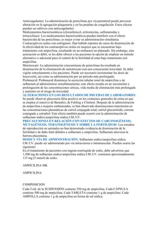 Anticoagulantes: La administración de penicilinas por vía parenteral puede provocar
alteración en la agregación plaquetaria y en las pruebas de coagulación. Estos efectos
pueden ser aditivos con anticoagulantes.
Medicamentos bacteriostáticos (cloranfenicol, eritromicina, sulfonamidas y
tetraciclinas): Los medicamentos bacteriostáticos pueden interferir con el efecto
bactericida de las penicilinas; es mejor evitar su administración simultánea.
Contraceptivos orales con estrógenos: Han habido reportes de casos de disminución de
la efectividad de los contraceptivos orales en mujeres que se encuentran bajo
tratamiento con ampicilina, resultando en un embarazo no planeado. Sin embargo, esta
asociación es débil, se les debe ofrecer a las pacientes la opción de emplear un método
alternativo o adicional para el control de la fertilidad al estar bajo tratamiento con
ampicilina.
Metotrexato: La administración concomitante de penicilinas ha resultado en
disminución de la eliminación de metotrexato con una consecuente toxicidad. Se debe
vigilar estrechamente a los pacientes. Puede ser necesario incrementar las dosis de
leucovorin, así como su administración por un periodo más prolongado.
Probenecid: Probenecid disminuye la secreción tubular renal de ampicilina y de
sulbactam al administrarse simultáneamente; este efecto resulta en un incremento y
prolongación de las concentraciones séricas, vida media de eliminación más prolongada
y aumento en el riesgo de toxicidad.
ALTERACIONES EN LOS RESULTADOS DE PRUEBAS DE LABORATORIO:
Se puede observar glucosuria falsa positiva en los exámenes generales de orina en que
se emplea el reactivo de Benedict, de Fehling y Clinitest. Después de la administración
de ampicilina a mujeres embarazadas, se han observado disminuciones transitorias en
las concentraciones plasmáticas de estriol conjugado total, estriol glucurónido, estrona
conjugada y estradiol. Este efecto también puede ocurrir con la administración de
sulbactam sódico/ampicilina sódica I.M./I.V.
PRECAUCIONES EN RELACIÓN CON EFECTOS DE CARCINOGÉNESIS,
MUTAGÉNESIS, TERATOGÉNESIS Y SOBRE LA FERTILIDAD: Los estudios
de reproducción en animales no han demostrado evidencia de disminución de la
fertilidad o de daño fetal debidos a sulbactam y ampicilina. Sulbactam atraviesa la
barrera placentaria.
DOSIS Y VÍA DE ADMINISTRACIÓN: Sulbactam sódico/ampicilina sódica
I.M./I.V. puede ser administrado por vía intravenosa o intramuscular. Pueden usarse las
siguientes
En el tratamiento de pacientes con ingesta restringida de sodio, debe advertirse que
1,500 mg de sulbactam sódico/ampicilina sódica I.M./I.V. contienen aproximadamente
115 mg (5 mmol) de sodio.

AMPICILINA MK

AMPICILINA


COMPOSICION
Cada 5 mL de la SUSPENSIÓN contiene 250 mg de ampicilina. Cada CÁPSULA
contiene 500 mg de ampicilina. Cada TABLETA contiene 1 g de ampicilina. Cada
AMPOLLA contiene 1 g de ampicilina en forma de sal sódica.
 