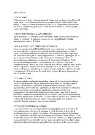 RANITIDINA

INDICACIONES
Tratamiento de la úlcera gástrica y duodenal. Categoría de uso durante el embarazo: B.
Implicaciones en el embarazo: Ranitidina atraviesa la placenta. Sólo se deberá usar
durante el embarazo si es estrictamente necesario. Se ha comprobado que se excreta a
través de la leche materna, por lo que su administración durante la lactancia queda a
criterio del médico.

CONTRAINDICACIONES Y ADVERTENCIAS
Hipersensibilidad a la ranitidina, insuficiencia renal. Debe evitarse su administración
durante el embarazo y la lactancia, a menos que sea esencial hacerlo, no debe
administrarse a menores de 6 años.

PRECAUCIONES Y ADVERTENCIAS ESPECIALES
Como otros antagonistas de H2 de la histamina, puede enmascarar los síntomas de
carcinoma gástrico, por lo que se recomienda, cuando se diagnostique una úlcera
gástrica, excluir la posibilidad de malignidad antes de iniciar la terapia. En pacientes
con insuficiencia renal grave, los niveles plasmáticos se aumentan y prolongan, por lo
que es necesario disminuir la dosis. En pacientes con insuficiencia hepática se
recomienda un control periódico con pruebas de funcionamiento hepático. Puede
incrementar el riesgo de padecer estrongiloidiasis, especialmente en pacientes
inmunosuprimidos. Evite su uso en pacientes con antecedentes de porfiria aguda, se han
obtenido reportes de precipitación de esta patología con el uso de ranitidina. El fumar
está asociado con una elevada tasa de recaídas de úlcera duodenal, se debe recomendar
a estos pacientes dejar de fumar. En insuficiencia hepática: Descartar úlcera maligna
antes de iniciar terapia.

EFECTOS ADVERSOS
Se han presentado con el uso de la ranitidina: cefalea, vértigo, constipación, náuseas,
vómito, dolor abdominal, diarrea, pancreatitis, rash cutáneo, dermatitis de contacto,
alopecia, fotosensibilidad, reacciones de hipersensibilidad (urticaria, edema
angioneurótico, broncoespasmo e hipotensión), fiebre, shock anafiláctico, neutropenia,
anemia hemolítica, anemia aplásica, hipoplasia medular, trombocitopenia,
agranulocitosis, elevación de las aminotransferasas, hepatitis reversible, colestasis,
bradicardia e hipotensión (estas dos últimas asociadas a su uso IV), hiperprolactinemia
(asociada a grandes bolos de ranitidina IV), dolor torácico, bloqueo A-V, contracciones
ventriculares prematuras, malestar, mareo, somnolencia, depresión, alucinaciones,
insomnio, distonía, agitación, visión borrosa, artralgias.

INTERACCIONES MEDICAMENTOSAS
El uso concomitante con itraconazol o ketoconazol puede disminuir la absorción de
estos medicamentos. Con el uso de sucralfate se puede disminuir la absorción de
ranitidina (este efecto se puede evitar si el sucralfate es tomado después de dos horas).
El uso concomitante con alcohol puede aumentar los niveles séricos del alcohol. El uso
de antiácidos a altas dosis puede disminuir su absorción hasta en 33%. Se han reportado
casos de interacción con gliburide, glipizide (presencia de hipoglicemia, al parecer por
disminución del metabolismo) metoprolol (posible incremento de las concentraciones
 