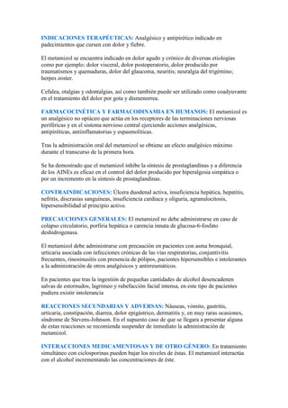 INDICACIONES TERAPÉUTICAS: Analgésico y antipirético indicado en
padecimientos que cursen con dolor y fiebre.

El metamizol se encuentra indicado en dolor agudo y crónico de diversas etiologías
como por ejemplo: dolor visceral, dolor postoperatorio, dolor producido por
traumatismos y quemaduras, dolor del glaucoma, neuritis; neuralgia del trigémino;
herpes zoster.

Cefalea, otalgias y odontalgias, así como también puede ser utilizado como coadyuvante
en el tratamiento del dolor por gota y dismenorrea.

FARMACOCINÉTICA Y FARMACODINAMIA EN HUMANOS: El metamizol es
un analgésico no opiáceo que actúa en los receptores de las terminaciones nerviosas
periféricas y en el sistema nervioso central ejerciendo acciones analgésicas,
antipiréticas, antiinflamatorias y espasmolíticas.

Tras la administración oral del metamizol se obtiene un efecto analgésico máximo
durante el transcurso de la primera hora.

Se ha demostrado que el metamizol inhibe la síntesis de prostaglandinas y a diferencia
de los AINEs es eficaz en el control del dolor producido por hiperalgesia simpática o
por un incremento en la síntesis de prostaglandinas.

CONTRAINDICACIONES: Úlcera duodenal activa, insuficiencia hepática, hepatitis,
nefritis, discrasias sanguíneas, insuficiencia cardiaca y oliguria, agranulocitosis,
hipersensibilidad al principio activo.

PRECAUCIONES GENERALES: El metamizol no debe administrarse en caso de
colapso circulatorio, porfiria hepática o carencia innata de glucosa-6-fosfato
deshidrogenasa.

El metamizol debe administrarse con precaución en pacientes con asma bronquial,
urticaria asociada con infecciones crónicas de las vías respiratorias, conjuntivitis
frecuentes, rinosinusitis con presencia de pólipos, pacientes hipersensibles e intolerantes
a la administración de otros analgésicos y antirreumáticos.

En pacientes que tras la ingestión de pequeñas cantidades de alcohol desencadenen
salvas de estornudos, lagrimeo y rubefacción facial intensa, en este tipo de pacientes
pudiera existir intolerancia

REACCIONES SECUNDARIAS Y ADVERSAS: Náuseas, vómito, gastritis,
urticaria, constipación, diarrea, dolor epigástrico, dermatitis y, en muy raras ocasiones,
síndrome de Stevens-Johnson. En el supuesto caso de que se llegara a presentar alguna
de estas reacciones se recomienda suspender de inmediato la administración de
metamizol.

INTERACCIONES MEDICAMENTOSAS Y DE OTRO GÉNERO: En tratamiento
simultáneo con ciclosporinas pueden bajar los niveles de éstas. El metamizol interactúa
con el alcohol incrementando las concentraciones de éste.
 