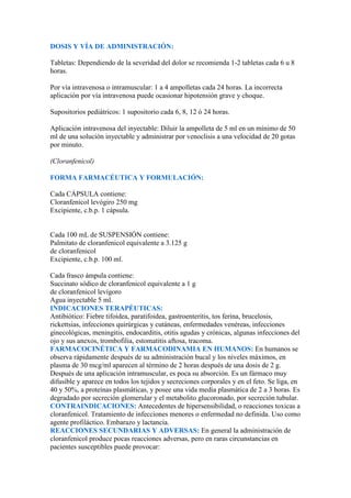 DOSIS Y VÍA DE ADMINISTRACIÓN:

Tabletas: Dependiendo de la severidad del dolor se recomienda 1-2 tabletas cada 6 u 8
horas.

Por vía intravenosa o intramuscular: 1 a 4 ampolletas cada 24 horas. La incorrecta
aplicación por vía intravenosa puede ocasionar hipotensión grave y choque.

Supositorios pediátricos: 1 supositorio cada 6, 8, 12 ó 24 horas.

Aplicación intravenosa del inyectable: Diluir la ampolleta de 5 ml en un mínimo de 50
ml de una solución inyectable y administrar por venoclisis a una velocidad de 20 gotas
por minuto.

(Cloranfenicol)

FORMA FARMACÉUTICA Y FORMULACIÓN:

Cada CÁPSULA contiene:
Cloranfenicol levógiro 250 mg
Excipiente, c.b.p. 1 cápsula.


Cada 100 mL de SUSPENSIÓN contiene:
Palmitato de cloranfenicol equivalente a 3.125 g
de cloranfenicol
Excipiente, c.b.p. 100 ml.

Cada frasco ámpula contiene:
Succinato sódico de cloranfenicol equivalente a 1 g
de cloranfenicol levígoro
Agua inyectable 5 ml.
INDICACIONES TERAPÉUTICAS:
Antibiótico: Fiebre tifoidea, paratifoidea, gastroenteritis, tos ferina, brucelosis,
rickettsias, infecciones quirúrgicas y cutáneas, enfermedades venéreas, infecciones
ginecológicas, meningitis, endocarditis, otitis agudas y crónicas, algunas infecciones del
ojo y sus anexos, trombofilia, estomatitis aftosa, tracoma.
FARMACOCINÉTICA Y FARMACODINAMIA EN HUMANOS: En humanos se
observa rápidamente después de su administración bucal y los niveles máximos, en
plasma de 30 mcg/ml aparecen al término de 2 horas después de una dosis de 2 g.
Después de una aplicación intramuscular, es poca su absorción. Es un fármaco muy
difusible y aparece en todos los tejidos y secreciones corporales y en el feto. Se liga, en
40 y 50%, a proteínas plasmáticas, y posee una vida media plasmática de 2 a 3 horas. Es
degradado por secreción glomerular y el metabolito glucoronado, por secreción tubular.
CONTRAINDICACIONES: Antecedentes de hipersensibilidad, o reacciones toxicas a
cloranfenicol. Tratamiento de infecciones menores o enfermedad no definida. Uso como
agente profiláctico. Embarazo y lactancia.
REACCIONES SECUNDARIAS Y ADVERSAS: En general la administración de
cloranfenicol produce pocas reacciones adversas, pero en raras circunstancias en
pacientes susceptibles puede provocar:
 