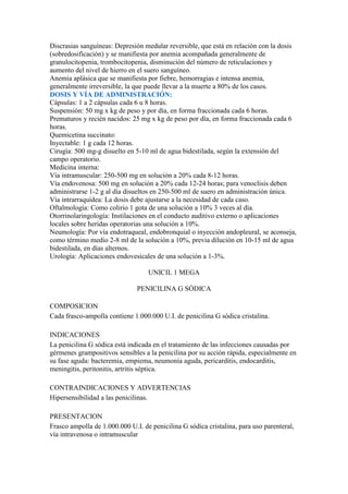 Discrasias sanguíneas: Depresión medular reversible, que está en relación con la dosis
(sobredosificación) y se manifiesta por anemia acompañada generalmente de
granulocitopenia, trombocitopenia, disminución del número de reticulaciones y
aumento del nivel de hierro en el suero sanguíneo.
Anemia aplásica que se manifiesta por fiebre, hemorragias e intensa anemia,
generalmente irreversible, la que puede llevar a la muerte a 80% de los casos.
DOSIS Y VÍA DE ADMINISTRACIÓN:
Cápsulas: 1 a 2 cápsulas cada 6 u 8 horas.
Suspensión: 50 mg x kg de peso y por día, en forma fraccionada cada 6 horas.
Prematuros y recién nacidos: 25 mg x kg de peso por día, en forma fraccionada cada 6
horas.
Quemicetina succinato:
Inyectable: 1 g cada 12 horas.
Cirugía: 500 mg-g disuelto en 5-10 ml de agua bidestilada, según la extensión del
campo operatorio.
Medicina interna:
Vía intramuscular: 250-500 mg en solución a 20% cada 8-12 horas.
Vía endovenosa: 500 mg en solución a 20% cada 12-24 horas; para venoclisis deben
administrarse 1-2 g al día disueltos en 250-500 ml de suero en administración única.
Vía intrarraquídea: La dosis debe ajustarse a la necesidad de cada caso.
Oftalmología: Como colirio 1 gota de una solución a 10% 3 veces al día.
Otorrinolaringología: Instilaciones en el conducto auditivo externo o aplicaciones
locales sobre heridas operatorias una solución a 10%.
Neumología: Por vía endotraqueal, endobronquial o inyección andopleural, se aconseja,
como término medio 2-8 ml de la solución a 10%, previa dilución en 10-15 ml de agua
bidestilada, en días alternos.
Urología: Aplicaciones endovesicales de una solución a 1-3%.

                                   UNICIL 1 MEGA

                               PENICILINA G SÓDICA

COMPOSICION
Cada frasco-ampolla contiene 1.000.000 U.I. de penicilina G sódica cristalina.

INDICACIONES
La penicilina G sódica está indicada en el tratamiento de las infecciones causadas por
gérmenes grampositivos sensibles a la penicilina por su acción rápida, especialmente en
su fase aguda: bacteremia, empiema, neumonía aguda, pericarditis, endocarditis,
meningitis, peritonitis, artritis séptica.

CONTRAINDICACIONES Y ADVERTENCIAS
Hipersensibilidad a las penicilinas.

PRESENTACION
Frasco ampolla de 1.000.000 U.I. de penicilina G sódica cristalina, para uso parenteral,
vía intravenosa o intramuscular
 
