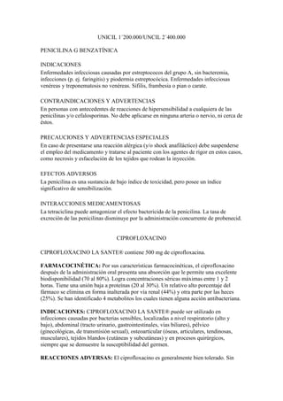 UNICIL 1´200.000/UNCIL 2´400.000

PENICILINA G BENZATÍNICA

INDICACIONES
Enfermedades infecciosas causadas por estreptococos del grupo A, sin bacteremia,
infecciones (p. ej. faringitis) y piodermia estreptocócica. Enfermedades infecciosas
venéreas y treponematosis no venéreas. Sífilis, frambesia o pian o carate.

CONTRAINDICACIONES Y ADVERTENCIAS
En personas con antecedentes de reacciones de hipersensibilidad a cualquiera de las
penicilinas y/o cefalosporinas. No debe aplicarse en ninguna arteria o nervio, ni cerca de
éstos.

PRECAUCIONES Y ADVERTENCIAS ESPECIALES
En caso de presentarse una reacción alérgica (y/o shock anafiláctico) debe suspenderse
el empleo del medicamento y tratarse al paciente con los agentes de rigor en estos casos,
como necrosis y esfacelación de los tejidos que rodean la inyección.

EFECTOS ADVERSOS
La penicilina es una sustancia de bajo índice de toxicidad, pero posee un índice
significativo de sensibilización.

INTERACCIONES MEDICAMENTOSAS
La tetraciclina puede antagonizar el efecto bactericida de la penicilina. La tasa de
excreción de las penicilinas disminuye por la administración concurrente de probenecid.


                                  CIPROFLOXACINO

CIPROFLOXACINO LA SANTE® contiene 500 mg de ciprofloxacina.

FARMACOCINÉTICA: Por sus características farmacocinéticas, el ciprofloxacino
después de la administración oral presenta una absorción que le permite una excelente
biodisponibilidad (70 al 80%). Logra concentraciones séricas máximas entre 1 y 2
horas. Tiene una unión baja a proteínas (20 al 30%). Un relativo alto porcentaje del
fármaco se elimina en forma inalterada por vía renal (44%) y otra parte por las heces
(25%). Se han identificado 4 metabolitos los cuales tienen alguna acción antibacteriana.

INDICACIONES: CIPROFLOXACINO LA SANTE® puede ser utilizado en
infecciones causadas por bacterias sensibles, localizadas a nivel respiratorio (alto y
bajo), abdominal (tracto urinario, gastrointestinales, vías biliares), pélvico
(ginecológicas, de transmisión sexual), osteoarticular (óseas, articulares, tendinosas,
musculares), tejidos blandos (cutáneas y subcutáneas) y en procesos quirúrgicos,
siempre que se demuestre la susceptibilidad del germen.

REACCIONES ADVERSAS: El ciprofloxacino es generalmente bien tolerado. Sin
 