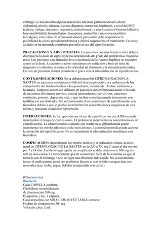 embargo, se han descrito algunas reacciones adversas gastrointestinales (dolor
abdominal, pirosis, náuseas, diarrea, dispepsia, trastornos hepáticos), a nivel del SNC
(cefalea, vértigo, insomnio, depresión, convulsiones), a nivel cutáneo (fotosensibilidad e
hipersensibilidad), hematológico (leucopenia, eosinofilia), musculoesquelético
(artralgias), entre otras. Si se presenta diarrea persistente debe sospecharse la
posibilidad de colitis pseudomembranosa y deberá suspenderse el tratamiento. En casos
aislados se ha reportado cristaluria posterior al uso del ciprofloxacino.

PRECAUCIONES Y ADVERTENCIAS: En pacientes con insuficiencia renal deberá
disminuirse la dosis de ciprofloxacino dependiendo del grado del compromiso funcional
renal. Los pacientes con alteración leve a moderada de la función hepática no requieren
ajuste en la dosis. La administración simultánea con antiácidos a base de sales de
magnesio y/o aluminio disminuye la velocidad de absorción y la concentración sérica.
En caso de presentar diarrea persistente o grave con la administración de ciprofloxacino,

CONTRAINDICACIONES: No se deberá prescribir CIPROFLOXACINO LA
SANTE® en pacientes con hipersensibilidad al principio activo o a cualquiera de los
componentes del medicamento o a las quinolonas, menores de 18 años, embarazo y
lactancia. Tampoco deberá ser utilizado en pacientes con enfermedad actual o historia
de trastornos del sistema nervioso central (antecedentes convulsivos, trastornos
cerebrales, psicosis, depresión, etc), o que reciban simultáneamente tratamiento con
teofilina y/o sus derivados. No se recomienda el uso simultáneo de ciprofloxacino con
tizanidina debido a que se pueden incrementar las concentraciones sanguíneas de esta
última y ocasionar sedación o hipotensión.

INTERACCIONES: Se ha reportado que el uso de ciprofloxacino con AINEss puede
incrementar el riesgo de convulsiones. El probenecid incrementa las concentraciones de
ciprofloxacino. La administración conjunta con warfarina o glibenclamida puede
incrementar los niveles plasmáticos de estos últimos. La metoclopramida puede acelerar
la absorción del ciprofloxacino. No se recomienda la administración simultánea con
tizanidina.

DOSIFICACIÓN: Dependiendo del criterio médico y la indicación clínica, la dosis
usual de CIPROFLOXACINO LA SANTE® es de 250 a 750 mg 2 veces al día vía oral
por 7 a 14 días. En blenorragia aguda no complicada se debe administrar 500 mg vía
oral en dosis única. El medicamento puede consumirse fuera de las comidas ya que al
tomarlo con el estómago vacío se logra una absorción más rápida. No se recomienda
tomar el medicamento junto con productos lácteos ni con bebidas enriquecidas con
minerales (p.ej. leche, yogur, bebidas enriquecidas con calcio).


(Clindamicina)
Biodaclin
Cada CÁPSULA contiene:
Clorhidrato monohidratado
de clindamicina 300 mg
Excipiente, c.b.p. 1 cápsula.
Cada ampolleta con SOLUCIÓN INYECTABLE contiene:
Fosfato de clindamicina 300 mg
Vehículo c.b.p. 2 ml.
 