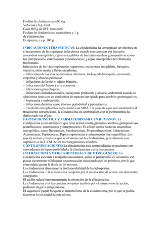 Fosfato de clindamicina 600 mg
Vehículo c.b.p. 4 ml.
Cada 100 g de GEL contienen:
Fosfato de clindamicina, equivalente a 1 g
de clindamicina
Excipiente, c.s.p. 100 g.

INDICACIONES TERAPÉUTICAS: La clindamicina ha demostrado ser efectiva en
el tratamiento de las siguientes infecciones cuando son causadas por bacterias
anaerobias susceptibles; cepas susceptibles de bacterias aerobias grampositivas como
los estreptococos, estafilococos y neumococos; y cepas susceptibles de Chlamydia
trachomatis.
Infecciones de las vías respiratorias superiores, incluyendo amigdalitis, faringitis,
sinusitis, otitis media y fiebre escarlatina.
– Infecciones de las vías respiratorias inferiores, incluyendo bronquitis, neumonía,
empiema y absceso pulmonar.
– Infecciones de la piel y tejidos blandos,.
– Infecciones del hueso y articulaciones.
– Infecciones ginecológicas,
– Infecciones intraabdominales, incluyendo peritonitis y absceso abdominal cuando se
administra junto con un antibiótico de espectro apropiado para aerobios gramnegativos.
– Septicemia y endocarditis.
– Infecciones dentales como absceso periodontal y periodontitis.
– Encefalitis toxoplásmica en pacientes con SIDA. En pacientes que son intolerantes al
tratamiento convencional, la clindamicina en combinación con la pirimetamina ha
demostrado ser eficaz.
FARMACOCINÉTICA Y FARMACODINAMIA EN HUMANOS: La
clindamicina es un antibiótico que tiene acción contra gérmenes aerobios grampositivos
(estafilococos, neumococos y estreptococos). Es eficaz contra bacterias anaerobias
susceptibles, como Bacteroides, Fusobacterium, Propionibacterium, Eubacterium,
Actinomyces, Peptococcus, Peptostreptococcus y estreptococo microaerofílico. Los
niveles séricos y tisulares que se alcanzan con la clindamicina, generalmente son
superiores a las C.I.M. de los microorganismos sensibles.
CONTRAINDICACIONES: La clindamicina está contraindicada en pacientes con
antecedentes de hipersensibilidad a la clindamicina o a la lincomicina.
INTERACCIONES MEDICAMENTOSAS Y DE OTRO GÉNERO: La
clindamicina asociada a relajantes musculares, como el pancuronio, el vecuronio, etc.
puede incrementar el bloqueo neuromuscular ocasionado por los primeros, por lo que
convendría ajustar la dosis de los mismos.
La clindamicina disminuye la biodisponibilidad de la ciclosporina.
La clindamicina + la eritromicina compiten por el mismo sitio de acción, sin observarse
sinergismo.
El caolín reduce importantemente la absorción de la clindamicina.
La clindamicina y la lincomicina compiten también por el mismo sitio de acción,
pudiendo llegar a antagonizarse.
El saquinavir puede bloquear el metabolismo de la clindamicina, por lo que se podría
favorecer la toxicidad de esta última.
 